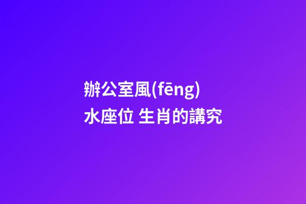 辦公室風(fēng)水座位 生肖的講究